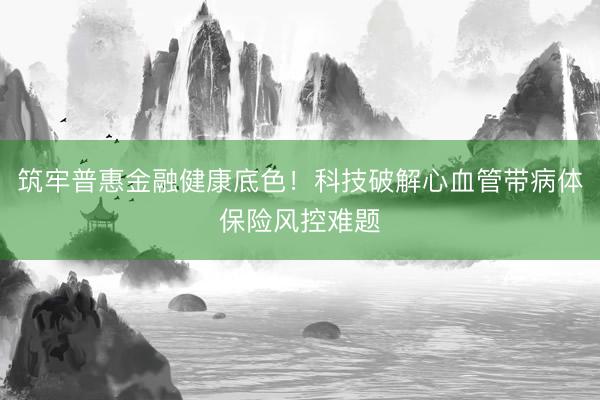 筑牢普惠金融健康底色！科技破解心血管带病体保险风控难题
