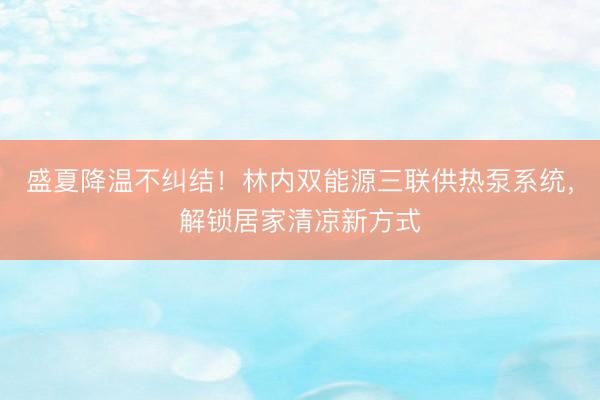 盛夏降温不纠结！林内双能源三联供热泵系统，解锁居家清凉新方式