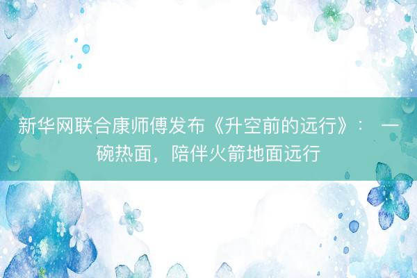 新华网联合康师傅发布《升空前的远行》: 一碗热面,陪伴火箭地面远行