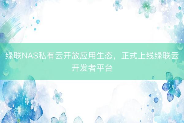 绿联NAS私有云开放应用生态，正式上线绿联云开发者平台