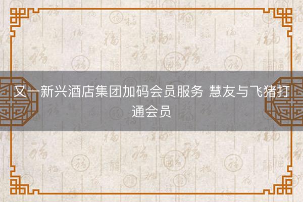 又一新兴酒店集团加码会员服务 慧友与飞猪打通会员