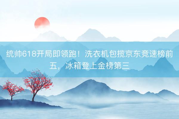 统帅618开局即领跑！洗衣机包揽京东竞速榜前五，冰箱登上金榜第三