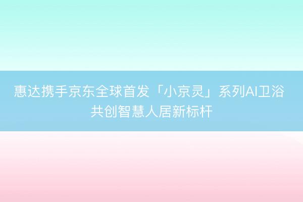惠达携手京东全球首发「小京灵」系列AI卫浴 共创智慧人居新标杆