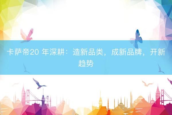 卡萨帝20 年深耕：造新品类，成新品牌，开新趋势