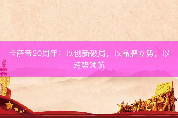 卡萨帝20周年：以创新破局，以品牌立势，以趋势领航