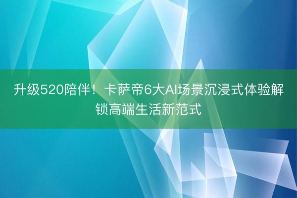 升级520陪伴！卡萨帝6大AI场景沉浸式体验解锁高端生活新范式