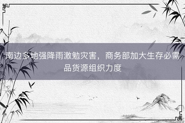 南边多地强降雨激勉灾害，商务部加大生存必需品货源组织力度