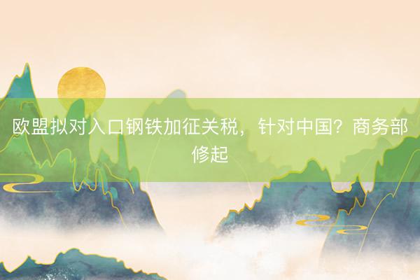 欧盟拟对入口钢铁加征关税，针对中国？商务部修起