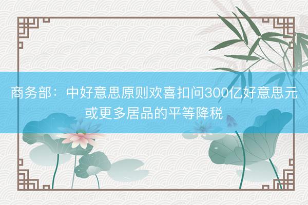 商务部：中好意思原则欢喜扣问300亿好意思元或更多居品的平等降税