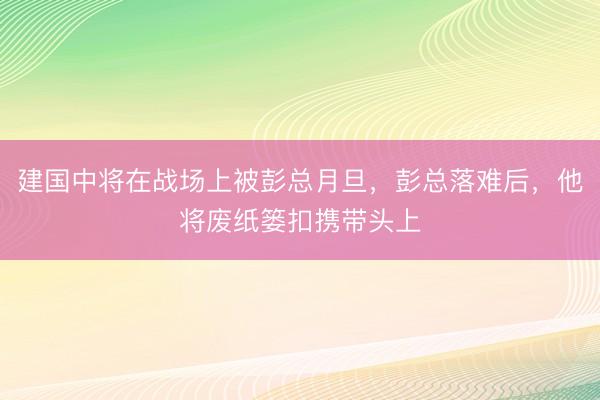 建国中将在战场上被彭总月旦，彭总落难后，他将废纸篓扣携带头上