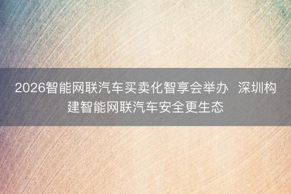 2026智能网联汽车买卖化智享会举办  深圳构建智能网联汽车安全更生态