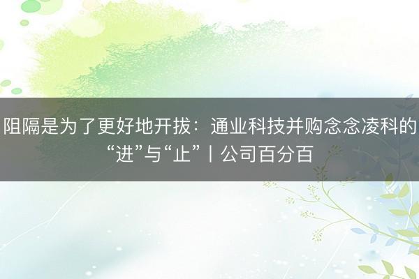 阻隔是为了更好地开拔：通业科技并购念念凌科的“进”与“止”丨公司百分百