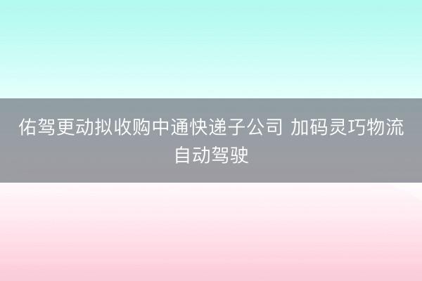 佑驾更动拟收购中通快递子公司 加码灵巧物流自动驾驶