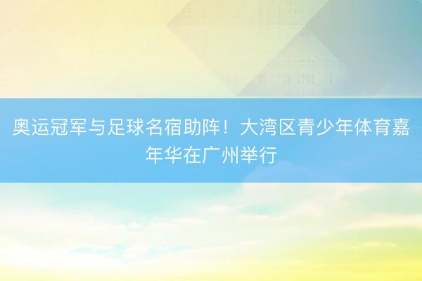 奥运冠军与足球名宿助阵！大湾区青少年体育嘉年华在广州举行