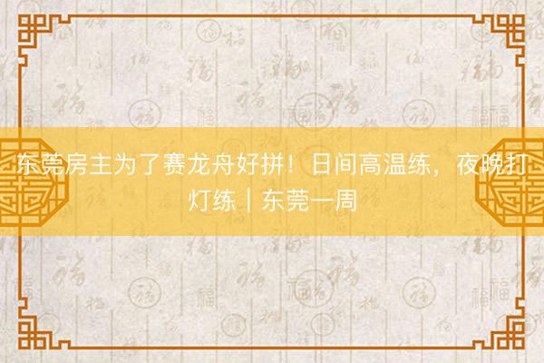 东莞房主为了赛龙舟好拼！日间高温练，夜晚打灯练｜东莞一周