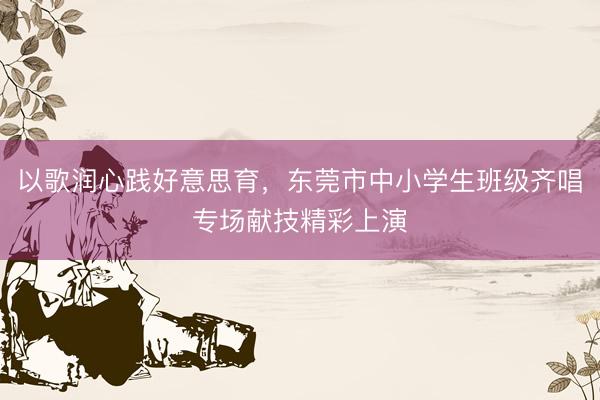 以歌润心践好意思育，东莞市中小学生班级齐唱专场献技精彩上演