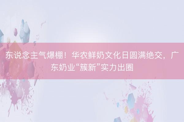 东说念主气爆棚！华农鲜奶文化日圆满绝交，广东奶业“簇新”实力出圈