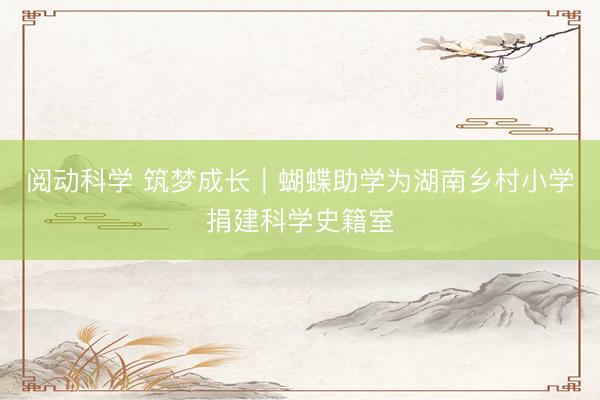 阅动科学 筑梦成长｜蝴蝶助学为湖南乡村小学捐建科学史籍室