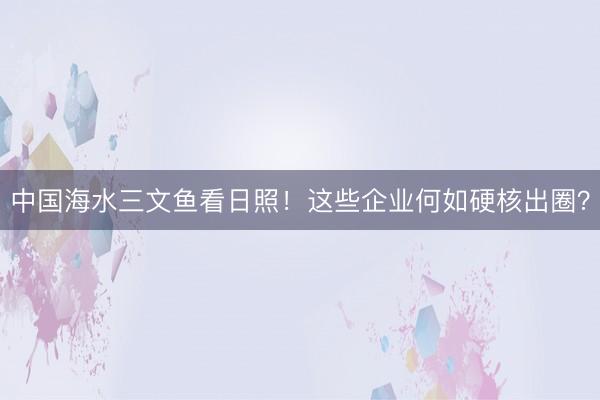 中国海水三文鱼看日照！这些企业何如硬核出圈？