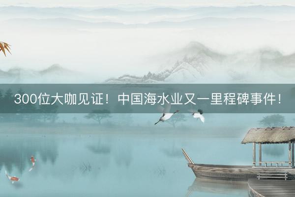 300位大咖见证！中国海水业又一里程碑事件！