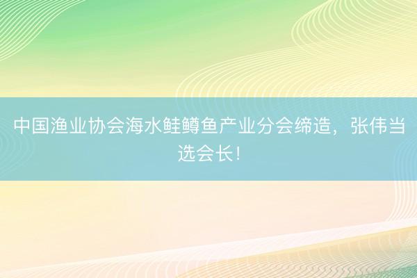 中国渔业协会海水鲑鳟鱼产业分会缔造，张伟当选会长！