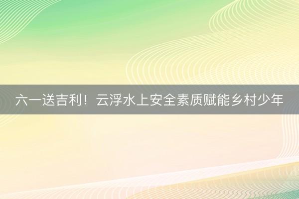 六一送吉利！云浮水上安全素质赋能乡村少年