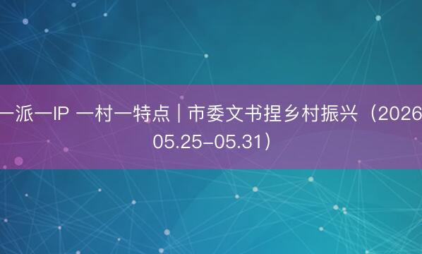 一派一IP 一村一特点 | 市委文书捏乡村振兴（2026.05.25-05.31）