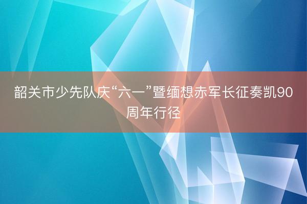 韶关市少先队庆“六一”暨缅想赤军长征奏凯90周年行径