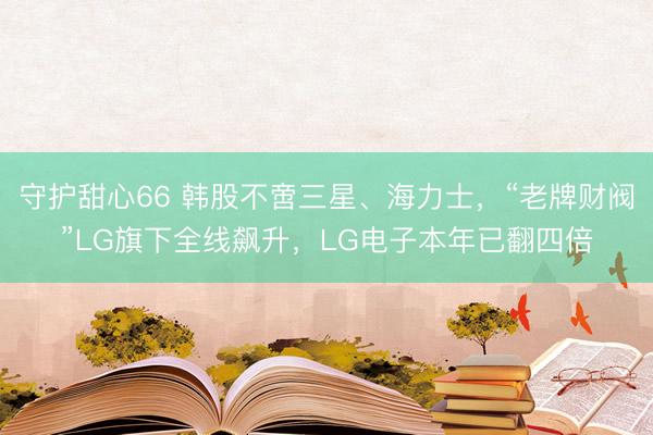 守护甜心66 韩股不啻三星、海力士，“老牌财阀”LG旗下全线飙升，LG电子本年已翻四倍