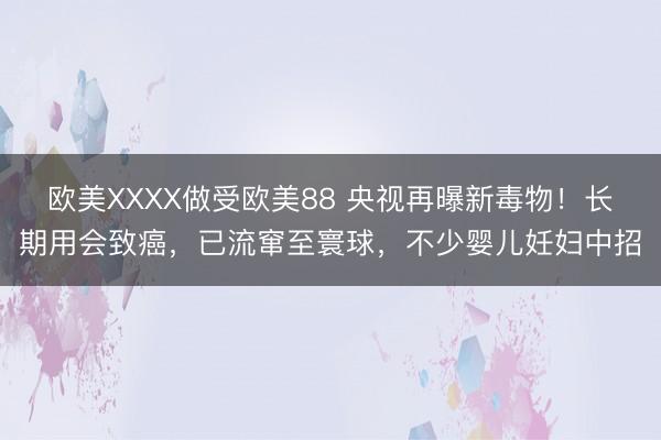 欧美XXXX做受欧美88 央视再曝新毒物！长期用会致癌，已流窜至寰球，不少婴儿妊妇中招