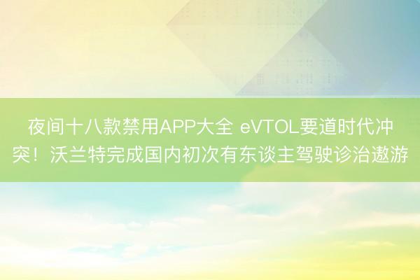 夜间十八款禁用APP大全 eVTOL要道时代冲突！沃兰特完成国内初次有东谈主驾驶诊治遨游