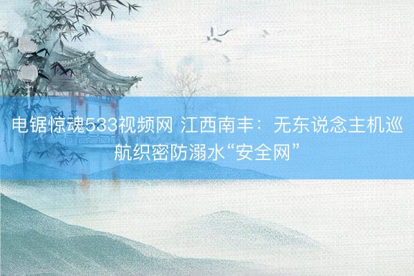 电锯惊魂533视频网 江西南丰：无东说念主机巡航织密防溺水“安全网”