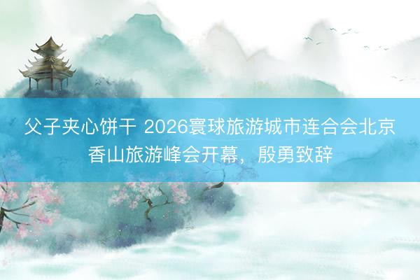 父子夹心饼干 2026寰球旅游城市连合会北京香山旅游峰会开幕，殷勇致辞