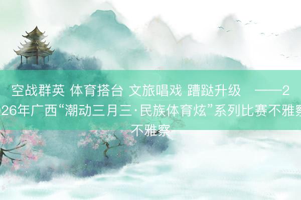 空战群英 体育搭台 文旅唱戏 蹧跶升级​——2026年广西“潮动三月三·民族体育炫”系列比赛不雅察
