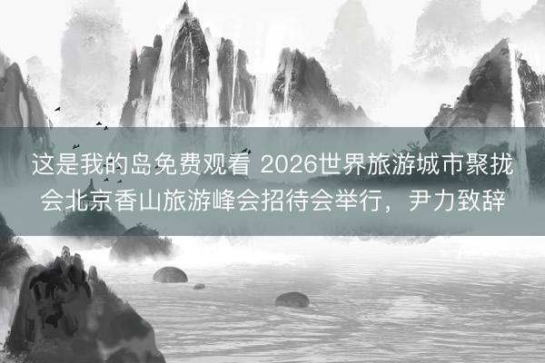 这是我的岛免费观看 2026世界旅游城市聚拢会北京香山旅游峰会招待会举行，尹力致辞