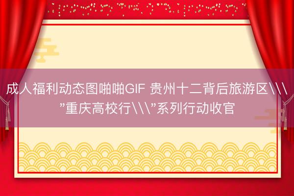 成人福利动态图啪啪GIF 贵州十二背后旅游区\＂重庆高校行\＂系列行动收官