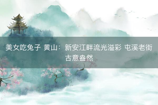 美女吃兔子 黄山：新安江畔流光溢彩 屯溪老街古意盎然