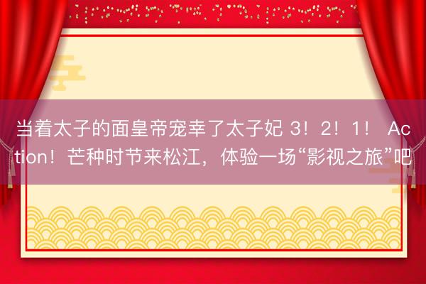 当着太子的面皇帝宠幸了太子妃 3！2！1！ Action！芒种时节来松江，体验一场“影视之旅”吧