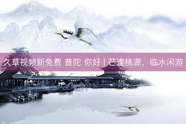 久草视频新免费 普陀 你好 | 芒逢桃源，临水闲游