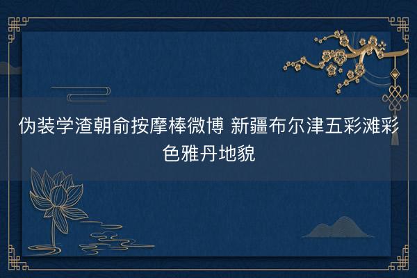 伪装学渣朝俞按摩棒微博 新疆布尔津五彩滩彩色雅丹地貌