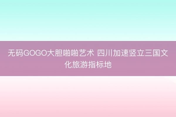 无码GOGO大胆啪啪艺术 四川加速竖立三国文化旅游指标地