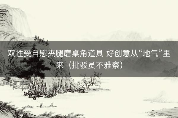 双性受自慰夹腿磨桌角道具 好创意从“地气”里来（批驳员不雅察）
