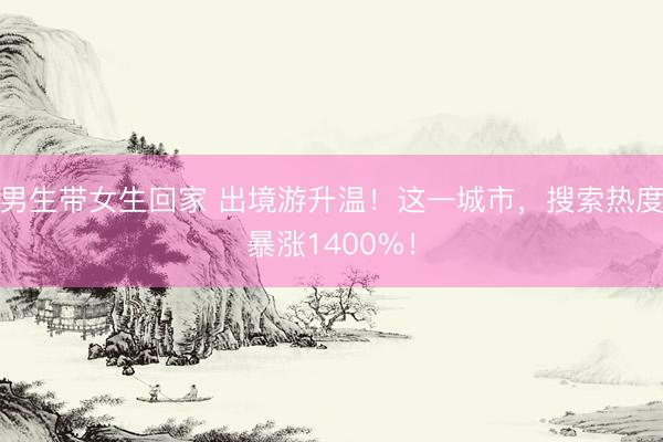 男生带女生回家 出境游升温！这一城市，搜索热度暴涨1400%！