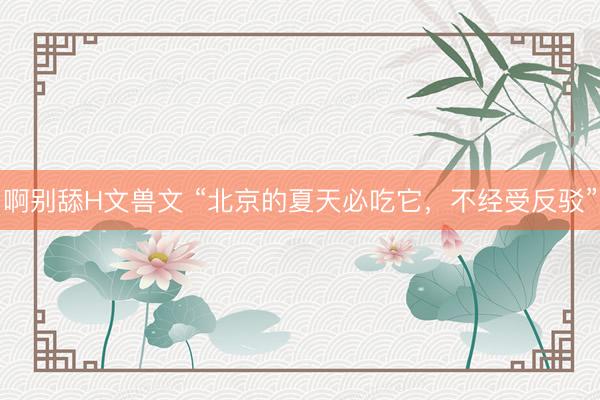 啊别舔H文兽文 “北京的夏天必吃它，不经受反驳”