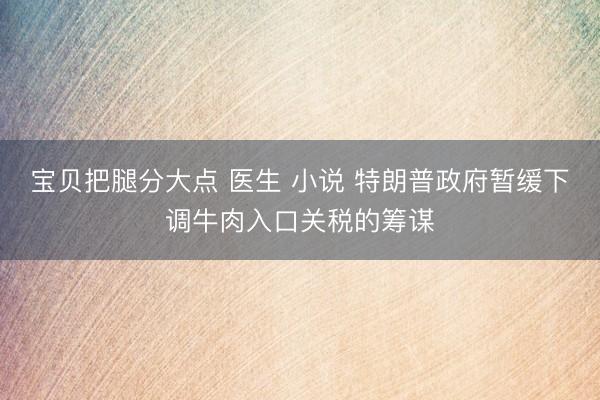 宝贝把腿分大点 医生 小说 特朗普政府暂缓下调牛肉入口关税的筹谋