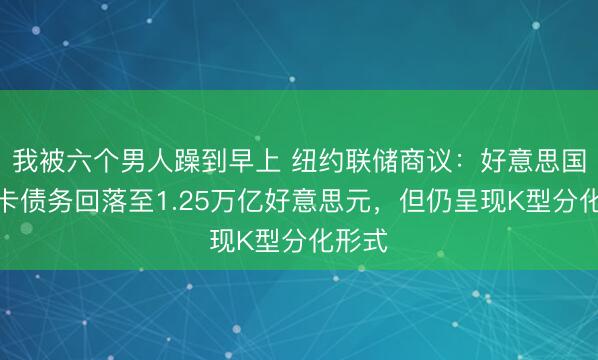 我被六个男人躁到早上 纽约联储商议：好意思国信用卡债务回落至1.25万亿好意思元，但仍呈现K型分化形式