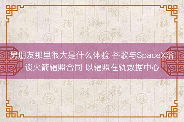男朋友那里很大是什么体验 谷歌与SpaceX洽谈火箭辐照合同 以辐照在轨数据中心