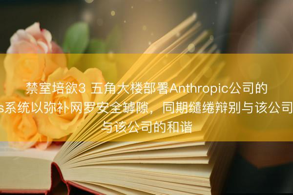 禁室培欲3 五角大楼部署Anthropic公司的Mythos系统以弥补网罗安全罅隙，同期缱绻辩别与该公司的和谐