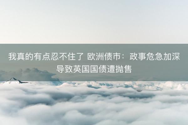 我真的有点忍不住了 欧洲债市：政事危急加深导致英国国债遭抛售