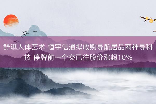 舒淇人体艺术 恒宇信通拟收购导航居品商神导科技 停牌前一个交已往股价涨超10%